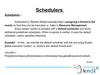 Schedulers
Schedulers :
Schedulers in Reactor Model basically help in assigning a thread to the
events so that they can be executed i.e. helps in Resource Management.
Every reactor system is bundled with a Default scheduler and some
additional predefined schedulers. When a reactor is started, it uses the default
scheduler, unless specified otherwise.
Example : In this , we override the default scheduler with the one using Scala’s
global execution context, i.e. Scala’s own default thread pool :
val proto =
Proto[DemoClass].withScheduler(JvmScheduler.Key.globalExecutionContext)
(Code)
 