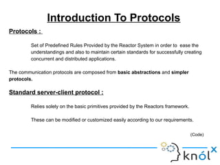 Introduction To Protocols
Protocols :
Set of Predefined Rules Provided by the Reactor System in order to ease the
understandings and also to maintain certain standards for successfully creating
concurrent and distributed applications.
The communication protocols are composed from basic abstractions and simpler
protocols.
Standard server-client protocol :
Relies solely on the basic primitives provided by the Reactors framework.
These can be modified or customized easily according to our requirements.
(Code)
 