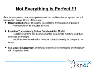 Not Everything is Perfect !!!
Reactors may overcome many problems of the traditional actor system but still
lack certain things. Some of them are :
● Missing Resilience ( The ability to overcome from a crash or problem)
No supervision as provided by Akka
● Location Transparency Not as Good as Actor Model
Reactor programs can be implemented on a single machine and then
deployed on multiple
machines connected with a network but not as easily as compared to
actors
● Still under development and many features are still missing and hopefully
will be updated soon .
 