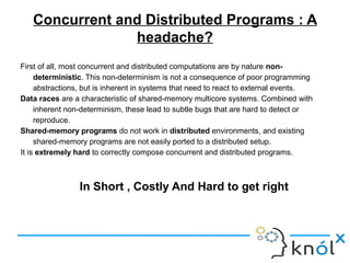 Concurrent and Distributed Programs : A
headache?
First of all, most concurrent and distributed computations are by nature non-
deterministic. This non-determinism is not a consequence of poor programming
abstractions, but is inherent in systems that need to react to external events.
Data races are a characteristic of shared-memory multicore systems. Combined with
inherent non-determinism, these lead to subtle bugs that are hard to detect or
reproduce.
Shared-memory programs do not work in distributed environments, and existing
shared-memory programs are not easily ported to a distributed setup.
It is extremely hard to correctly compose concurrent and distributed programs.
In Short , Costly And Hard to get right
 