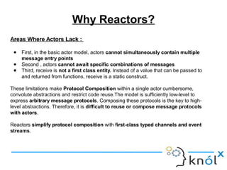 Areas Where Actors Lack :
● First, in the basic actor model, actors cannot simultaneously contain multiple
message entry points
● Second , actors cannot await specific combinations of messages
● Third, receive is not a first class entity. Instead of a value that can be passed to
and returned from functions, receive is a static construct.
These limitations make Protocol Composition within a single actor cumbersome,
convolute abstractions and restrict code reuse.The model is sufficiently low-level to
express arbitrary message protocols. Composing these protocols is the key to high-
level abstractions. Therefore, it is difficult to reuse or compose message protocols
with actors.
Reactors simplify protocol composition with first-class typed channels and event
streams.
Why Reactors?
 