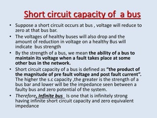 Short circuit capacity of a bus
• Suppose a short circuit occurs at bus , voltage will reduce to
zero at that bus bar.
• The voltages of healthy buses will also drop and the
amount of reduction in voltage on a healthy Bus will
indicate bus strength
• By the strength of a bus, we mean the ability of a bus to
maintain its voltage when a fault takes place at some
other bus in the network.
• Short circuit capacity of a bus is defined as “the product of
the magnitude of pre fault voltage and post fault current”.
The higher the s.c capacity ,the greater is the strength of a
bus bar and lower will be the impedance seen between a
faulty bus and zero potential of the system.
• Therefore, Infinite bus Is one that is infinitely strong
having infinite short circuit capacity and zero equivalent
impedance
 