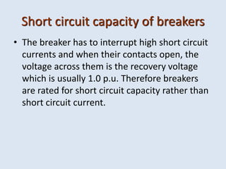Short circuit capacity of breakers
• The breaker has to interrupt high short circuit
currents and when their contacts open, the
voltage across them is the recovery voltage
which is usually 1.0 p.u. Therefore breakers
are rated for short circuit capacity rather than
short circuit current.
 
