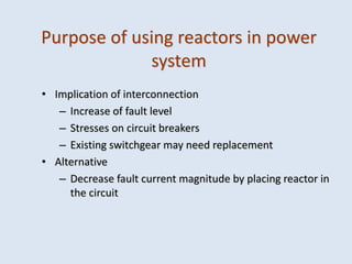 Purpose of using reactors in power
system
• Implication of interconnection
– Increase of fault level
– Stresses on circuit breakers
– Existing switchgear may need replacement
• Alternative
– Decrease fault current magnitude by placing reactor in
the circuit
 