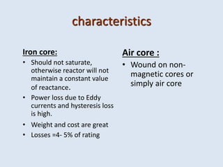 characteristics
Iron core:
• Should not saturate,
otherwise reactor will not
maintain a constant value
of reactance.
• Power loss due to Eddy
currents and hysteresis loss
is high.
• Weight and cost are great
• Losses =4- 5% of rating
Air core :
• Wound on non-
magnetic cores or
simply air core
 