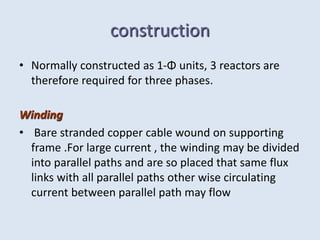 construction
• Normally constructed as 1-Φ units, 3 reactors are
therefore required for three phases.
Winding
• Bare stranded copper cable wound on supporting
frame .For large current , the winding may be divided
into parallel paths and are so placed that same flux
links with all parallel paths other wise circulating
current between parallel path may flow
 