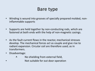 Bare type
• Winding is wound into grooves of specially prepared molded, non-
inflammable supports
• Supports are held together by non-conducting rods, which are
fastened at both ends with the help of non-magnetic casings.
• As the fault current flows in the reactor, mechanical stresses
develop. The mechanical forces act as couple and give rise to
radiant expansion. Circular coil are therefore used; as in
transformers.
• Disadvantage:
 No shielding from external field,
• Not suitable for out door operation
 