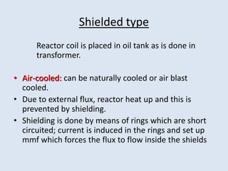 Shielded type
Reactor coil is placed in oil tank as is done in
transformer.
• Air-cooled: can be naturally cooled or air blast
cooled.
• Due to external flux, reactor heat up and this is
prevented by shielding.
• Shielding is done by means of rings which are short
circuited; current is induced in the rings and set up
mmf which forces the flux to flow inside the shields
 