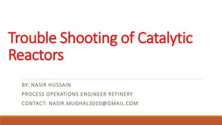Trouble Shooting of Catalytic
Reactors
BY: NASIR HUSSAIN
PROCESS OPERATIONS ENGINEER REFINERY
CONTACT: NASIR.MUGHAL3010@GMAIL.COM
 