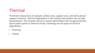 Thermal
Thermally induced loss of catalytic surface area, support area, and active phase–
support reactions. Thermal degradation is the catalyst deactivation due to high
temperatures. This include normal or routine deactivation due to aging and also
due to plant upsets or thermal shocks. Following are the types of Thermal
degradation;
1. Sintering
2. Coking
 
