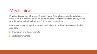 Mechanical
Physical deposition of species (metals) from fluid phase onto the catalytic
surface and in catalyst pores. In addition, loss of catalyst surface or any other
problem due to high velocity of fluid is mechanical loss.
Moreover, any damage due to mechanical parts problem also comes in this
category.
1. Fouling due to heavy metals
2. Attrition/Crushing
 