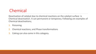 Chemical
Deactivation of catalyst due to chemical reactions on the catalyst surface is
Chemical deactivation. It can permanent or temporary. Following are examples of
Chemical deactivations;
1. Poisoning
2. Chemical reactions; and Phase transformations
3. Coking can also come in this category.
 