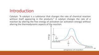 Introduction
Catalyst: “A catalyst is a substance that changes the rate of chemical reaction
without itself appearing in the products.” A catalyst changes the rate of a
reaction by altering the free energy of activation (or activation energy) without
altering the thermodynamic aspects of the reaction.
 