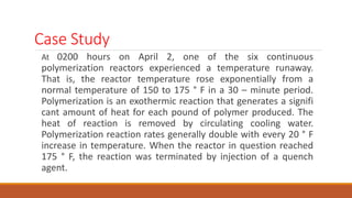 Case Study
At 0200 hours on April 2, one of the six continuous
polymerization reactors experienced a temperature runaway.
That is, the reactor temperature rose exponentially from a
normal temperature of 150 to 175 ° F in a 30 – minute period.
Polymerization is an exothermic reaction that generates a signifi
cant amount of heat for each pound of polymer produced. The
heat of reaction is removed by circulating cooling water.
Polymerization reaction rates generally double with every 20 ° F
increase in temperature. When the reactor in question reached
175 ° F, the reaction was terminated by injection of a quench
agent.
 