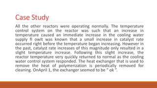 Case Study
All the other reactors were operating normally. The temperature
control system on the reactor was such that an increase in
temperature caused an immediate increase in the cooling water
supply fl owIt was known that a small increase in catalyst rate
occurred right before the temperature began increasing. However in
the past, catalyst rate increases of this magnitude only resulted in a
slight temperature increase. Following this slight increase, the
reactor temperature very quickly returned to normal as the cooling
water control system responded. The heat exchanger that is used to
remove the heat of polymerization is periodically removed for
cleaning. OnApril 1, the exchanger seemed to be “ ok ”.
 