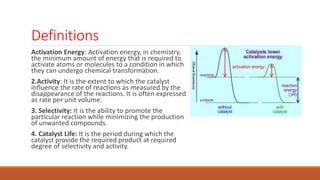 Definitions
Activation Energy: Activation energy, in chemistry,
the minimum amount of energy that is required to
activate atoms or molecules to a condition in which
they can undergo chemical transformation.
2.Activity: It is the extent to which the catalyst
influence the rate of reactions as measured by the
disappearance of the reactions. It is often expressed
as rate per unit volume.
3. Selectivity: It is the ability to promote the
particular reaction while minimizing the production
of unwanted compounds.
4. Catalyst Life: It is the period during which the
catalyst provide the required product at required
degree of selectivity and activity.
 