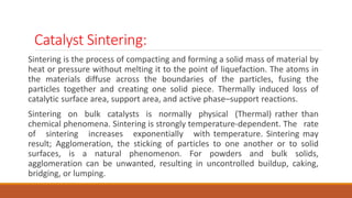 Catalyst Sintering:
Sintering is the process of compacting and forming a solid mass of material by
heat or pressure without melting it to the point of liquefaction. The atoms in
the materials diffuse across the boundaries of the particles, fusing the
particles together and creating one solid piece. Thermally induced loss of
catalytic surface area, support area, and active phase–support reactions.
Sintering on bulk catalysts is normally physical (Thermal) rather than
chemical phenomena. Sintering is strongly temperature-dependent. The rate
of sintering increases exponentially with temperature. Sintering may
result; Agglomeration, the sticking of particles to one another or to solid
surfaces, is a natural phenomenon. For powders and bulk solids,
agglomeration can be unwanted, resulting in uncontrolled buildup, caking,
bridging, or lumping.
 