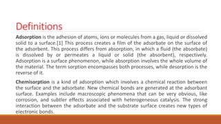Definitions
Adsorption is the adhesion of atoms, ions or molecules from a gas, liquid or dissolved
solid to a surface.[1] This process creates a film of the adsorbate on the surface of
the adsorbent. This process differs from absorption, in which a fluid (the absorbate)
is dissolved by or permeates a liquid or solid (the absorbent), respectively.
Adsorption is a surface phenomenon, while absorption involves the whole volume of
the material. The term sorption encompasses both processes, while desorption is the
reverse of it.
Chemisorption is a kind of adsorption which involves a chemical reaction between
the surface and the adsorbate. New chemical bonds are generated at the adsorbant
surface. Examples include macroscopic phenomena that can be very obvious, like
corrosion, and subtler effects associated with heterogeneous catalysis. The strong
interaction between the adsorbate and the substrate surface creates new types of
electronic bonds.
 