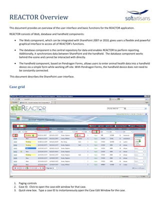 REACTOR Overview
This document provides an overview of the user interface and basic functions for the REACTOR application.

REACTOR consists of Web, database and handheld components:

    •   The Web component, which can be integrated with SharePoint 2007 or 2010, gives users a flexible and powerful
        graphical interface to access all of REACTOR’s functions.

    •   The database component is the central repository for data and enables REACTOR to perform reporting.
        Additionally, it synchronizes data between SharePoint and the handheld. The database component works
        behind-the-scene and cannot be interacted with directly.

    •   The handheld component, based on Pendragon Forms, allows users to enter animal health data into a handheld
        device via a simple form while working off-site. With Pendragon Forms, the handheld device does not need to
        be constantly connected.

This document describes the SharePoint user interface.


Case grid




   1. Paging controls
   2. Case ID. Click to open the case edit window for that case.
   3. Quick view box. Type a case ID to instantaneously open the Case Edit Window for the case.
 