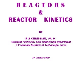 R E A C T O R S 
& 
REACTOR KINETICS 
BY 
R A CHRISTIAN, Ph. D. 
Assistant Professor, Civil Engineering Department 
S V National Institute of Technology, Surat 
5th October 2009 
 