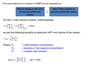 The mass-balance for a reactant in CMBR can be expressed as : 
Rate of change in the mass 
of reactant within the 
reactor 
= 
Rate of the reaction of 
reactant within the reactor 
For first - order reaction kinetics, mathematically, 
V dC V dC V(KC) (4.31) 
´ æ ö ö çè dt ÷ø = ´æ çè = net dt 
÷ø reaction 
we get the following equation to determine HRT and volume of the reactor, 
ù 
úû 
é 
lnC 
K 
êë 
t = 
1 
o 
e 
CMBR C 
Where, Co = initial reactant concentration 
Ce = desired or final reactant concentration 
K = reaction rate constant 
é æ öù 
ê ç e 
÷ú 
ë è 0 
øû 
Q ln C 
and, V = K C (as t = V/Q) 
 