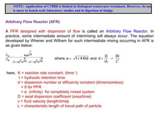 NOTE: Application of CMBR is limited in biological wastewater treatment. However, its use 
is more in bench scale laboratory studies and in digestion of sludge. 
Arbitrary Flow Reactor (AFR) 
A PFR designed with dispersion of flow is called an Arbitrary Flow Reactor. In 
practice, some intermediate amount of intermixing will always occur. The equation 
developed by Whener and Wilhem for such intermediate mixing occurring in AFR is 
as given below: 
1 
Co 4ae2d 
= C a - 
a e (1 + a)2e2d - (1 - 
a)2e2d 
where, a 1 4 Ktd and d D Dt 
= + = = 2 
vL L 
here, K = reaction rate constant, (time-1) 
t = hydraulic retention time 
d = dispersion number or diffusivity constant (dimensionless) 
= 0 for PFR 
= α (infinity) for completely mixed system 
D = axial dispersion coefficient (area/time) 
v = fluid velocity (length/time) 
L = characteristic length of travel path of particle 
 