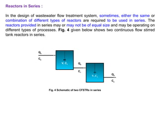 Reactors in Series : 
In the design of wastewater flow treatment system, sometimes, either the same or 
combination of different types of reactors are required to be used in series. The 
reactors provided in series may or may not be of equal size and may be operating on 
different types of processes. Fig. 4 given below shows two continuous flow stirred 
tank reactors in series. 
¥ 
V, C1 
Q0 
C0 
Q0 
C1 
¥ 
V, C2 
Q0 
C2 
Fig. 4 Schematic of two CFSTRs in series 
 