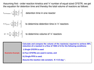 Assuming first - order reaction kinetics and 'n' number of equal sized CFSTR, we get 
the equation for detention time and thereby the total volume of reactors as follows: 
ù 
ú ú ú 
CFSTRinseries detention time in one reactor 
û 
é 
æ 
ê ê ê 
ë 
ö 
1 
- ÷ ÷ø 
ç çè 
C 
t 1 
= 1 
C 
K 
n 
o 
e 
ù 
ú ú ú 
CFSTR to determine detention time in ‘n’ reactors 
û 
é 
æ 
ê ê ê 
ë 
ö 
1 
- ÷ ÷ø 
ç çè 
C 
n t n 
´ = 1 
C 
K 
n 
o 
e 
ù 
ú ú ú 
o to determine volume of ‘n’ reactors 
û 
é 
æ 
ê ê ê 
ë 
ö 
1 
- ÷ ÷ø 
ç çè 
C 
n 
or n V 
´ = 1 
C 
K 
Q 
n 
e 
Illustrative Example 
Calculate and compare the volume of the reactor(s) required to achieve 90% 
reduction of a reactant in a flow of 1000 m3/d for the following conditions: 
i) Single CFSTR is used 
ii) Four CFSTRs are used in series, and 
iii) Single PFR is used. 
Assume the reaction rate constant, K = 0.5 day--1. 
 