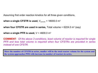 Assuming first order reaction kinetics for all three given conditions, 
when a single CFSTR is used, VCFSTR = 18000.0 m3 
when four CFSTR are used in series, Total volume = 6224.0 m3 (say) 
when a single PFR is used, V = 4600.0 m3 
COMMENT: Of the above 3 conditions, least volume of reactor is required for single 
PFR and less total volume is required when four CFSTRs are provided in series 
instead of one CFSTR. 
More the number of CFSTR in series, smaller will be the total reactor volume for the system and 
the system approaches PFR with increase in number of reactors in series. 
 