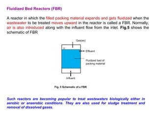 Fluidized Bed Reactors (FBR) 
A reactor in which the filled packing material expands and gets fluidized when the 
wastewater to be treated moves upward in the reactor is called a FBR. Normally, 
air is also introduced along with the influent flow from the inlet. Fig.5 shows the 
schematic of FBR 
Effluent 
Fluidized bed of 
packing material 
Influent 
Gas(es) 
Fig. 5 Schematic of a FBR 
Such reactors are becoming popular to treat wastewaters biologically either in 
aerobic or anaerobic conditions. They are also used for sludge treatment and 
removal of dissolved gases. 
 