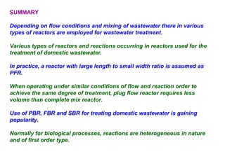 SUMMARY 
Depending on flow conditions and mixing of wastewater there in various 
types of reactors are employed for wastewater treatment. 
Various types of reactors and reactions occurring in reactors used for the 
treatment of domestic wastewater. 
In practice, a reactor with large length to small width ratio is assumed as 
PFR. 
When operating under similar conditions of flow and reaction order to 
achieve the same degree of treatment, plug flow reactor requires less 
volume than complete mix reactor. 
Use of PBR, FBR and SBR for treating domestic wastewater is gaining 
popularity. 
Normally for biological processes, reactions are heterogeneous in nature 
and of first order type. 
 