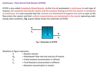 Continuous - Flow Stirred Tank Reactor (CFSTR) 
CFSTR is also called Completely Mixed Reactor. As the flow of wastewater is continuous in such type of 
reactors, the reactants entering the reactor and the products flowing out from the reactor is considered 
as continuous. It is also assumed that the contents are distributed throughout the tank as soon as the 
flow enters the reactor and their uniform concentrations are maintained in the reactor operating under 
steady state conditions. Fig. 1 given below shows the schematic of CFSTR. 
Notations in figure represent, 
V Ж Ce 
Q 
Co 
V = Reactor volume 
Q0 = Wastewater flow rate into and out of reactor 
Co = Initial reactant concentration in influent 
Ce = Final Reactant concentration in effluent 
= Reactant concentration in reactor 
Q 
Ce 
Fig. 1 Schematic of CFSTR 
 