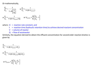 Or mathematically, 
ù 
úû 
1 + K é 
V 
êë 
= 
Q 
1 
C 
C 
o 
or C = 1 
C 1+(K×t ) 
e e 
o CFSTR 
or C = 1 
C 1+(K×V / Q) 
e 
o CFSTR 
é ù 
ê ú 
ë û 
or V = Q C 0 
- 1 
CFSTR 
e 
K C 
where : K = reaction rate constant, and 
t = reaction time (hydraulic retention time) to achieve desired reactant concentration 
V = volume of reactor 
Q = flow of wastewater 
Similarly, the equation derived to obtain the effluent concentration for second order reaction kinetics is 
given by 
C = 
1 
C 1 (K t C ) 
e 
+ ´ ´ 
o CFSTR e 
or C = 1 
C 1+(K×(V /Q)×C ) 
e 
o CFSTR e 
é ù 
ê ú 
ë û 
or V = Q C -C 
0 e 
CFSTR 2 
e 
K C 
 