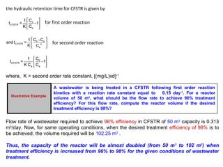the hydraulic retention time for CFSTR is given by 
é ù 
ê ú 
ë û 
t = 1 C o 
-1 
CFSTR 
e 
K C 
for first order reaction 
é ù 
ê ú 
ë û 
and t = 1 C -C 
0 e 
CFSTR 2 
e 
K C 
for second order reaction 
é ù 
ê ú 
ë û 
t = 1 C 0 
-1 
CFSTR 
K C C 
e e 
where, K = second order rate constant, [(mg/L)xd]-1 
Illustrative Example 
A wastewater is being treated in a CFSTR following first order reaction 
kinetics with a reaction rate constant equal to 0.15 day-1. For a reactor 
volume of 50 m3, what should be the flow rate to achieve 96% treatment 
efficiency? For this flow rate, compute the reactor volume if the desired 
treatment efficiency is 98%? 
Flow rate of wastewater required to achieve 96% efficiency in CFSTR of 50 m3 capacity is 0.313 
m3/day. Now, for same operating conditions, when the desired treatment efficiency of 98% is to 
be achieved, the volume required will be 102.25 m3 . 
Thus, the capacity of the reactor will be almost doubled (from 50 m3 to 102 m3) when 
treatment efficiency is increased from 96% to 98% for the given conditions of wastewater 
treatment. 
 