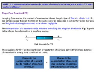 NOTE: It is not economical to increase the volume of reactor by two times just to achieve 2% more 
treatment efficiency. 
Plug - Flow Reactor (PFR) 
In a plug flow reactor, the content of wastewater follows the principle of 'first - in - first - out'. So, 
the particles pass through the tank in the same order or sequence in which they enter the tank 
and longitudinal mixing is assumed to be almost negligible. 
The concentration of a reactant varies with time and along the length of the reactor. Fig. 2 given 
below shows the schematic of a plug flow reactor. 
V 
Fig.2 Schematic for PFR 
Q 
C0 
Q 
Ce 
The equations for HRT and concentration of reactant in effluent are derived from mass-balance 
of a reactant at steady state conditions as under: 
Change in the 
concentration of reactant 
due to reaction of reactant 
in time, dt 
= 
Change in the 
concentration of reactant 
due to change in position 
of fluid element in time, dt 
 