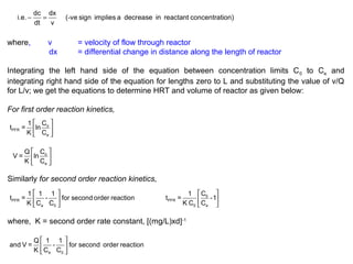 i.e. - dc = dx (-ve sign implies a decrease in reactant concentration) 
dt v 
where, v = velocity of flow through reactor 
dx = differential change in distance along the length of reactor 
Integrating the left hand side of the equation between concentration limits C0 to Ce and 
integrating right hand side of the equation for lengths zero to L and substituting the value of v/Q 
for L/v; we get the equations to determine HRT and volume of reactor as given below: 
For first order reaction kinetics, 
é ù 
ê o 
ú 
ë û 
PFR 
e 
t = 1 lnC 
K C 
é ù 
ê ú 
ë û 
V = Q lnC 
o 
e 
K C 
Similarly for second order reaction kinetics, 
é ù 
ê ú 
ë û PFR 
t = 1 1 - 1 for second order reaction 
K C C 
e 0 
é ù 
ê ú 
ë û 
t = 1 C 0 
-1 
PFR 
K C C 
0 e 
where, K = second order rate constant, [(mg/L)xd]-1 
é ù 
ê ú 
ë e 0 û 
and V = Q 1 - 1 for second order reaction 
K C C 
 