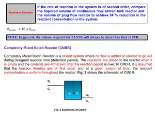 Illustrative Example 
If the rate of reaction in the system is of second order, compare 
the required volume of continuous flow stirred tank reactor and 
the volume of plug flow reactor to achieve 94 % reduction in the 
reactant concentration in the system. 
VCFSTR = 16 x VPFR 
NOTE: In general, the volume required for CFSTR will always be more than that of PFR. 
Completely Mixed Batch Reactor (CMBR) 
Completely Mixed Batch Reactor is a closed system where no flow is added or allowed to go out 
during designed reaction time (detention period). The reactants are added to the reactor when it 
is empty and the contents are withdrawn after the reaction period is over. In CMBR, it is assumed 
that the reaction kinetics are of first order and at a given instant of time, the reactant 
concentration is uniform throughout the reactor. Fig. 3 shows the schematic of CMBR. 
V, Ж C1 
Q0 
C0 
Q0 
C1 
Fig. 3 Schematic of CMBR 
 