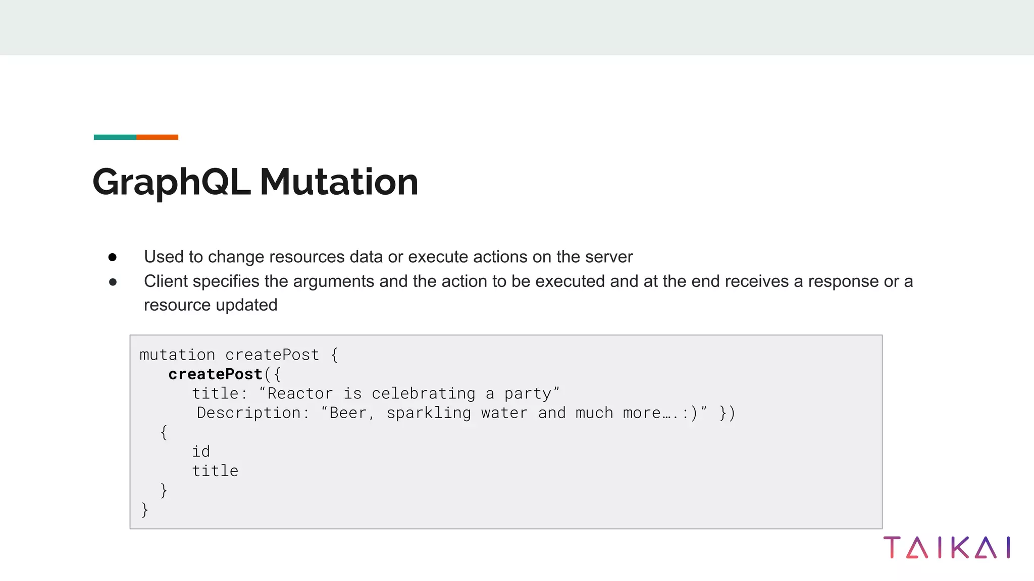 GraphQL Mutation
● Used to change resources data or execute actions on the server
● Client specifies the arguments and the action to be executed and at the end receives a response or a
resource updated
mutation createPost {
createPost({
title: “Reactor is celebrating a party”
Description: “Beer, sparkling water and much more….:)” })
{
id
title
}
}
 