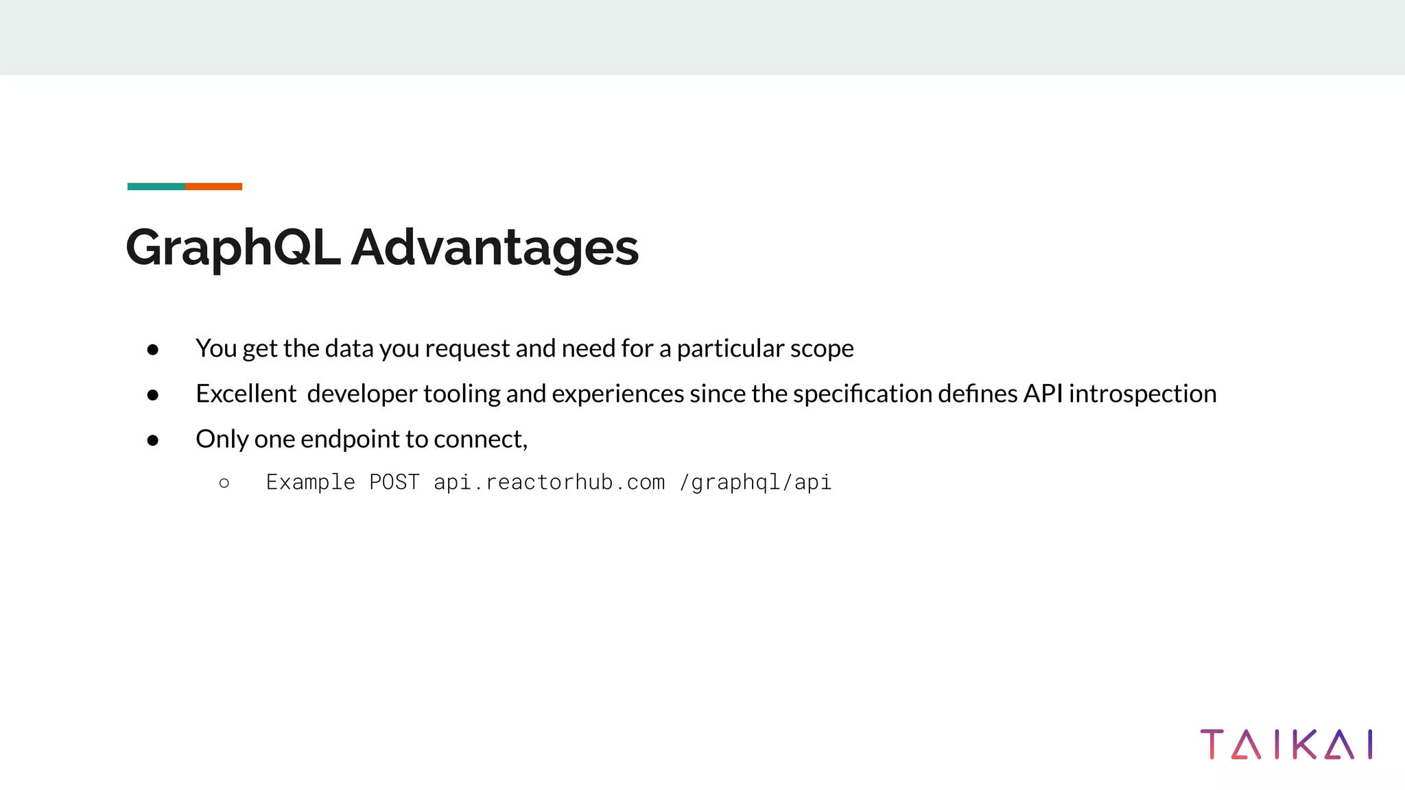 GraphQL Advantages
● You get the data you request and need for a particular scope
● Excellent developer tooling and experiences since the speciﬁcation deﬁnes API introspection
● Only one endpoint to connect,
○ Example POST api.reactorhub.com /graphql/api
 