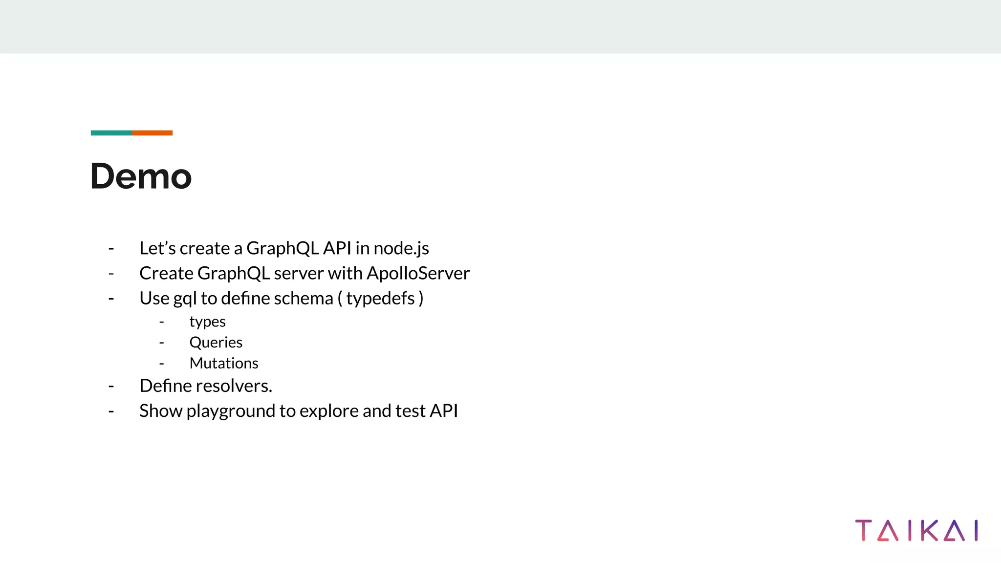 Demo
- Let’s create a GraphQL API in node.js
- Create GraphQL server with ApolloServer
- Use gql to deﬁne schema ( typedefs )
- types
- Queries
- Mutations
- Deﬁne resolvers.
- Show playground to explore and test API
 