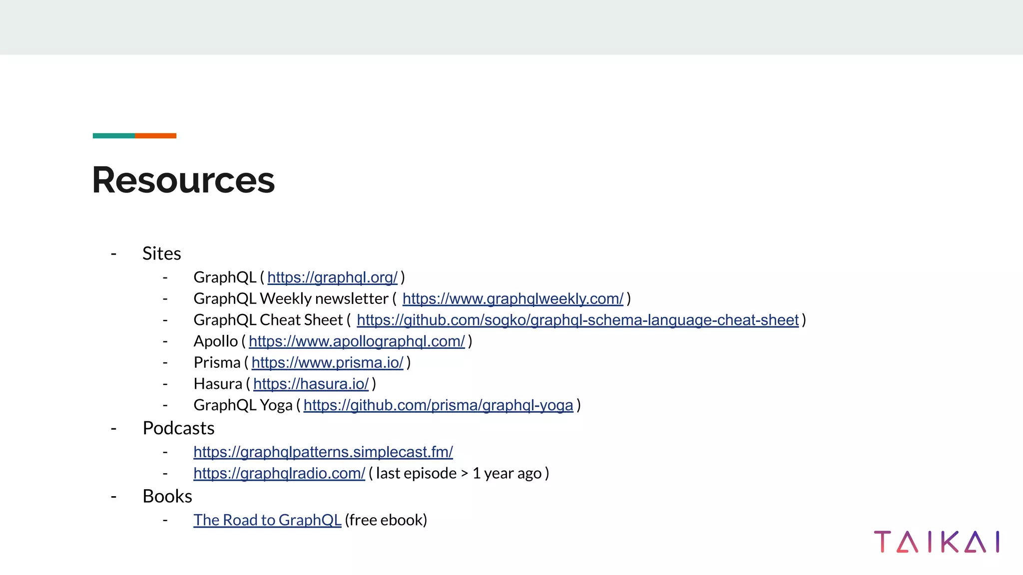 Resources
- Sites
- GraphQL ( https://graphql.org/ )
- GraphQL Weekly newsletter ( https://www.graphqlweekly.com/ )
- GraphQL Cheat Sheet ( https://github.com/sogko/graphql-schema-language-cheat-sheet )
- Apollo ( https://www.apollographql.com/ )
- Prisma ( https://www.prisma.io/ )
- Hasura ( https://hasura.io/ )
- GraphQL Yoga ( https://github.com/prisma/graphql-yoga )
- Podcasts
- https://graphqlpatterns.simplecast.fm/
- https://graphqlradio.com/ ( last episode > 1 year ago )
- Books
- The Road to GraphQL (free ebook)
 