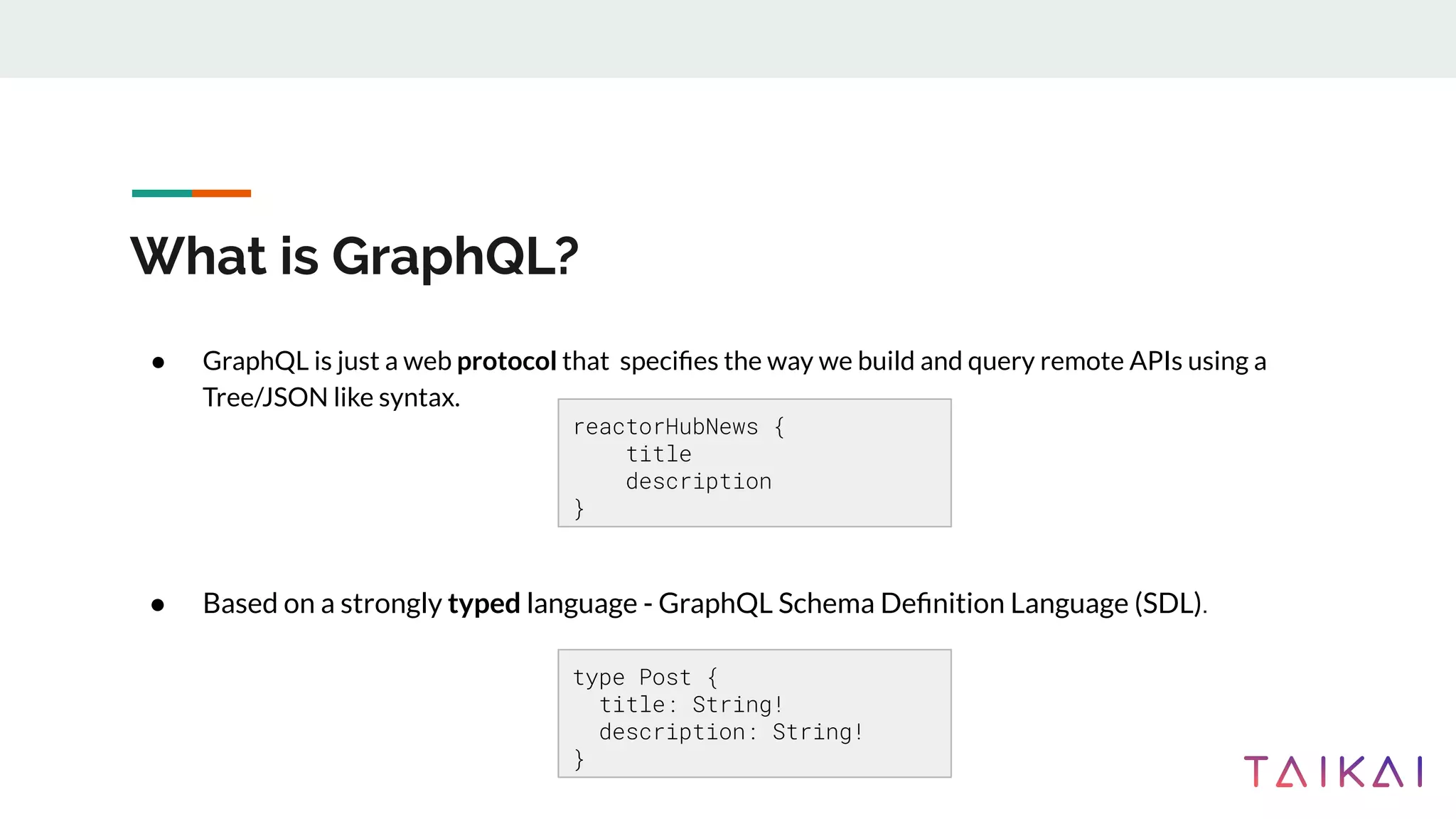 What is GraphQL?
● GraphQL is just a web protocol that speciﬁes the way we build and query remote APIs using a
Tree/JSON like syntax.
● Based on a strongly typed language - GraphQL Schema Deﬁnition Language (SDL).
reactorHubNews {
title
description
}
type Post {
title: String!
description: String!
}
 
