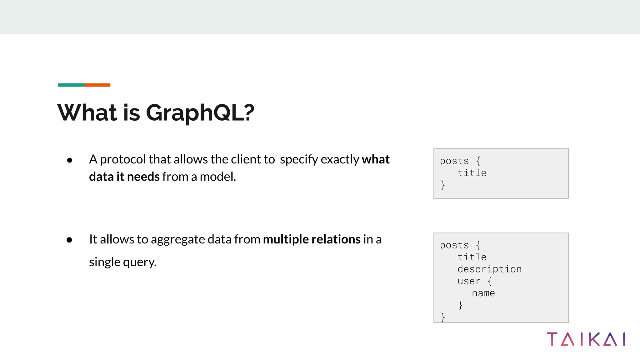 What is GraphQL?
● A protocol that allows the client to specify exactly what
data it needs from a model.
● It allows to aggregate data from multiple relations in a
single query.
posts {
title
description
user {
name
}
}
posts {
title
}
 
