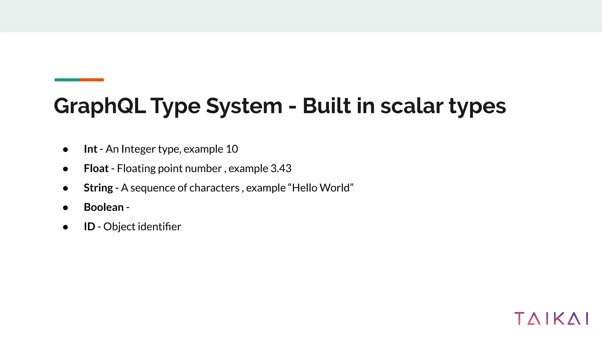 GraphQL Type System - Built in scalar types
● Int - An Integer type, example 10
● Float - Floating point number , example 3.43
● String - A sequence of characters , example “Hello World”
● Boolean -
● ID - Object identiﬁer
 