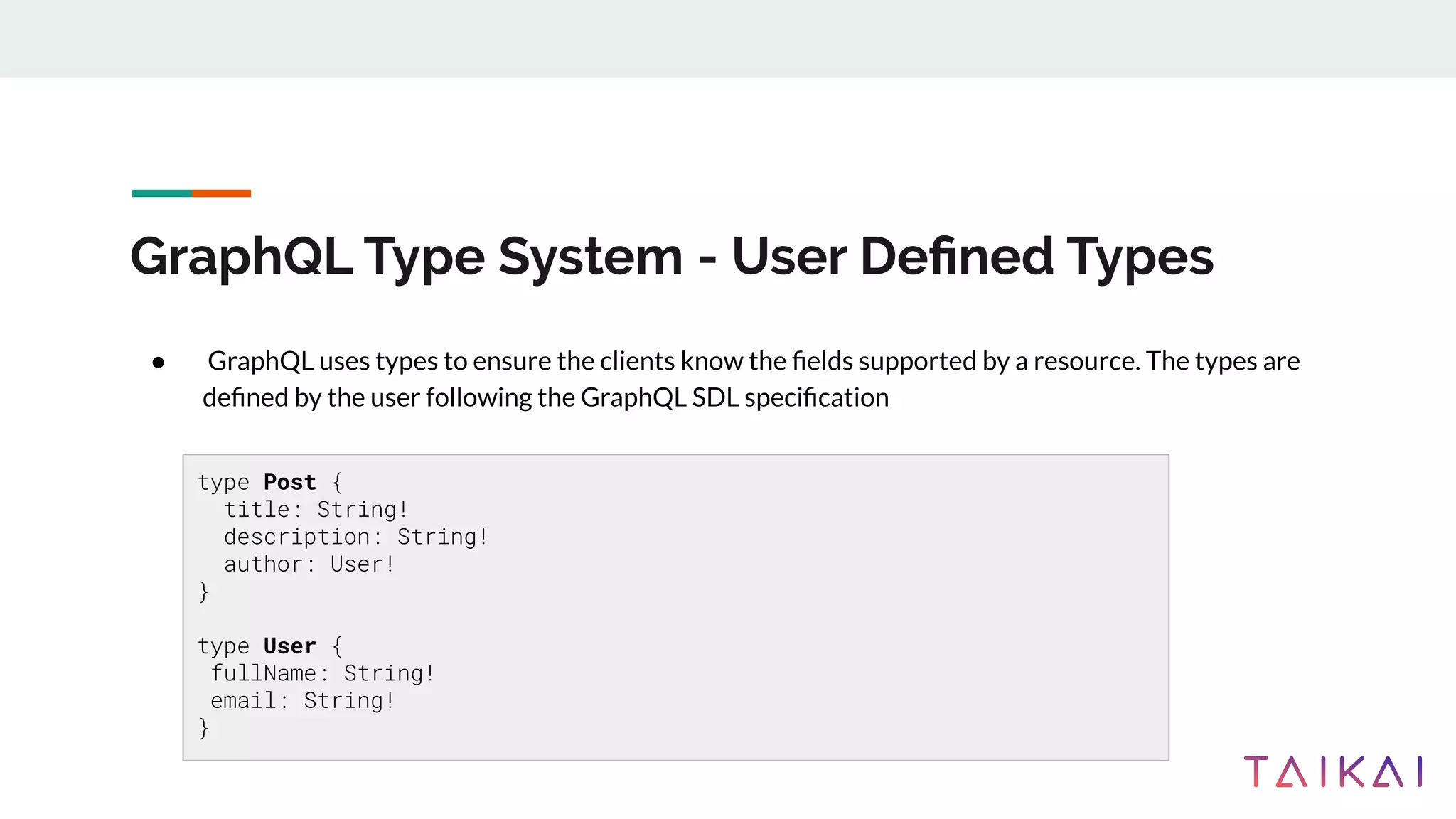 GraphQL Type System - User Deﬁned Types
● GraphQL uses types to ensure the clients know the ﬁelds supported by a resource. The types are
deﬁned by the user following the GraphQL SDL speciﬁcation
type Post {
title: String!
description: String!
author: User!
}
type User {
fullName: String!
email: String!
}
 