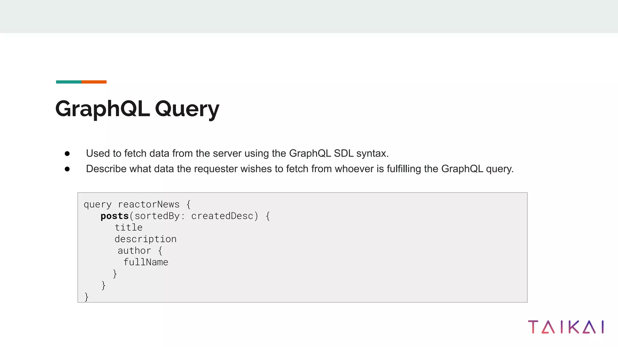 GraphQL Query
● Used to fetch data from the server using the GraphQL SDL syntax.
● Describe what data the requester wishes to fetch from whoever is fulfilling the GraphQL query.
query reactorNews {
posts(sortedBy: createdDesc) {
title
description
author {
fullName
}
}
}
 