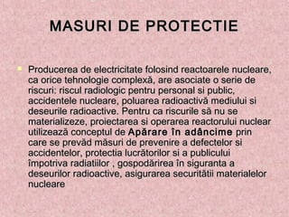 MASURI DE PROTECTIEMASURI DE PROTECTIE
 Producerea de electricitate folosind reactoarele nucleare,Producerea de electricitate folosind reactoarele nucleare,
ca orice tehnologie complexă, are asociate o serie deca orice tehnologie complexă, are asociate o serie de
riscuri: riscul radiologic pentru personal si public,riscuri: riscul radiologic pentru personal si public,
accidentele nucleare, poluarea radioactivă mediului siaccidentele nucleare, poluarea radioactivă mediului si
deseurile radioactive. Pentru ca riscurile să nu sedeseurile radioactive. Pentru ca riscurile să nu se
materializeze, proiectarea si operarea reactorului nuclearmaterializeze, proiectarea si operarea reactorului nuclear
utilizează conceptul de utilizează conceptul de Apărare în adâncimeApărare în adâncime prin prin
care se prevăd măsuri de prevenire a defectelor sicare se prevăd măsuri de prevenire a defectelor si
accidentelor, protectia lucrătorilor si a publiculuiaccidentelor, protectia lucrătorilor si a publicului
împotriva radiatiilor , gospodărirea în siguranta aîmpotriva radiatiilor , gospodărirea în siguranta a
deseurilor radioactive, asigurarea securitătii materialelordeseurilor radioactive, asigurarea securitătii materialelor
nuclearenucleare
 