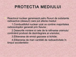 PROTECTIA MEDIULUIPROTECTIA MEDIULUI
 Reactorul nuclear generează patru fluxuri de substanteReactorul nuclear generează patru fluxuri de substante
radioactive (deseuri) care pot afecta mediul:radioactive (deseuri) care pot afecta mediul:
1.Combustibilul nuclear uzat ce contine majoritatea1.Combustibilul nuclear uzat ce contine majoritatea
radioizotopilor generati prin fisiune ;radioizotopilor generati prin fisiune ;
2.Deseurile miniere si cele de la rafinarea uraniului2.Deseurile miniere si cele de la rafinarea uraniului
continând produsii de dezintegrare ai uraniului;continând produsii de dezintegrare ai uraniului;
3.Eliberarea de emisii gazoase si lichide;3.Eliberarea de emisii gazoase si lichide;
4.Eliberarea de mari cantităti de radioactivitate în4.Eliberarea de mari cantităti de radioactivitate în
timpul accidentelor.timpul accidentelor.
 