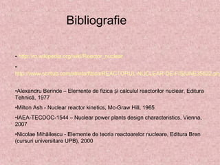 Bibliografie
• http://ro.wikipedia.org/wiki/Reactor_nuclear
•
http://www.scritub.com/stiinta/fizica/REACTORUL-NUCLEAR-DE-FISIUNE35622.php
•Alexandru Berinde – Elemente de fizica i calculul reactorilor nuclear, Edituraș
Tehnică, 1977
•Milton Ash - Nuclear reactor kinetics, Mc-Graw Hill, 1965
•IAEA-TECDOC-1544 – Nuclear power plants design characteristics, Vienna,
2007
•Nicolae Mihăilescu - Elemente de teoria reactoarelor nucleare, Editura Bren
(cursuri universitare UPB), 2000
 