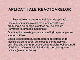 APLICATII ALE REACTOARELORAPLICATII ALE REACTOARELOR
Reactoarele nucleare au trei tipuri de aplica ii.țReactoarele nucleare au trei tipuri de aplica ii.ț
 Cea mai semnificativă aplica ie comercială estețCea mai semnificativă aplica ie comercială esteț
producerea de energie electrică sau de căldurăproducerea de energie electrică sau de căldură
(termoficare, procese industriale).(termoficare, procese industriale).
 O altă aplica ie este propulsia navală (în special pentruțO altă aplica ie este propulsia navală (în special pentruț
scopuri militare).scopuri militare).
 Există i reactoare nucleare pentru cercetare undeșExistă i reactoare nucleare pentru cercetare undeș
fascicolele de neutroni se folosesc pentru activită ițfascicolele de neutroni se folosesc pentru activită iț
tiin ifice sau pentru producerea de radioizotopi destina iș ț țtiin ifice sau pentru producerea de radioizotopi destina iș ț ț
utilizărilor civile (medicină, industrie, cercetare), sauutilizărilor civile (medicină, industrie, cercetare), sau
militare (arme nucleare).militare (arme nucleare).
 